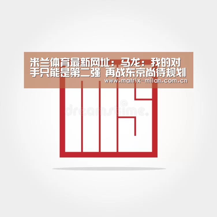 米兰体育最新网址：马龙：我的对手只能是第二强 再战东京尚待规划